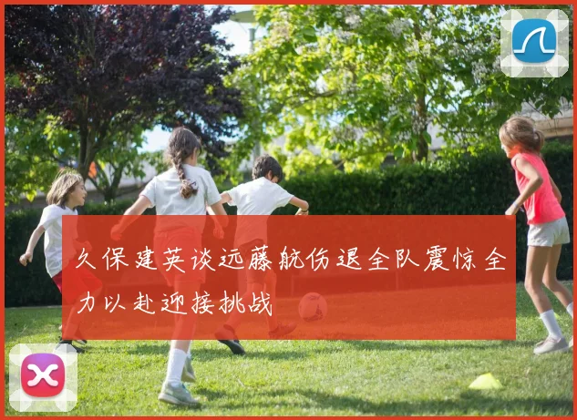 久保建英谈远藤航伤退全队震惊全力以赴迎接挑战