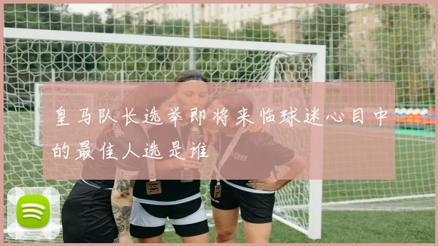 皇马队长选举即将来临球迷心目中的最佳人选是谁