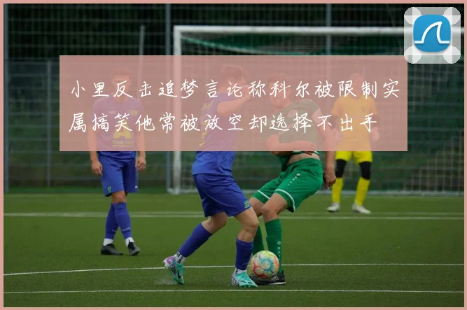 小里反击追梦言论称科尔被限制实属搞笑他常被放空却选择不出手