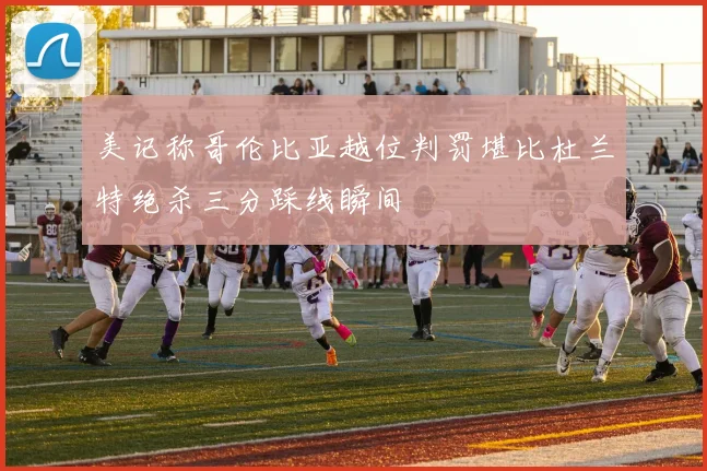 美记称哥伦比亚越位判罚堪比杜兰特绝杀三分踩线瞬间