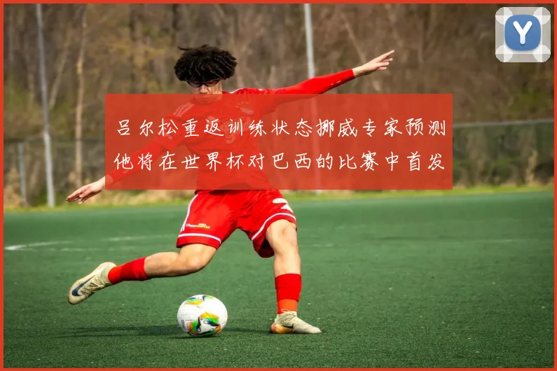 吕尔松重返训练状态挪威专家预测他将在世界杯对巴西的比赛中首发出战