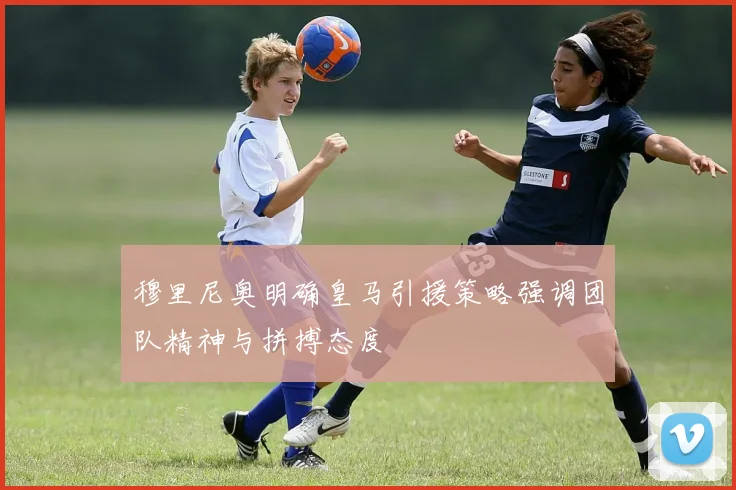 穆里尼奥明确皇马引援策略强调团队精神与拼搏态度