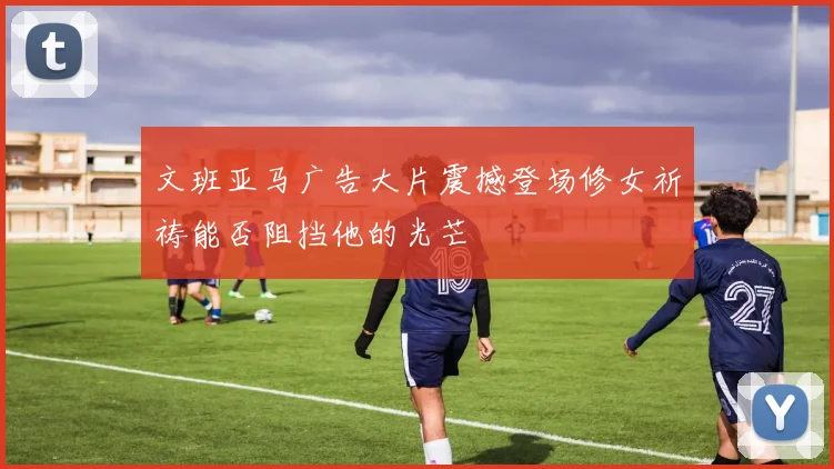 文班亚马广告大片震撼登场修女祈祷能否阻挡他的光芒