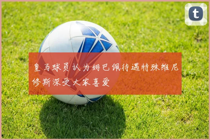 皇马球员认为姆巴佩待遇特殊维尼修斯深受大家喜爱
