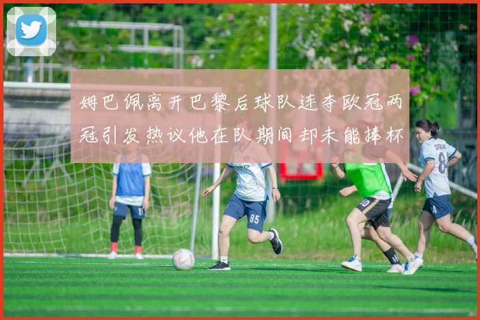 姆巴佩离开巴黎后球队连夺欧冠两冠引发热议他在队期间却未能捧杯