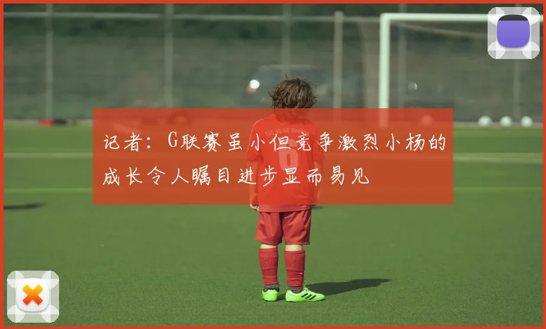记者：G联赛虽小但竞争激烈小杨的成长令人瞩目进步显而易见