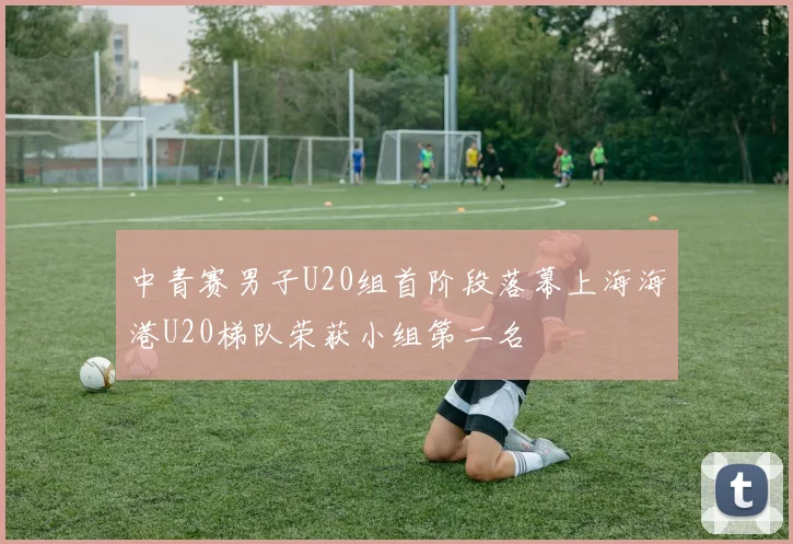 中青赛男子U20组首阶段落幕上海海港U20梯队荣获小组第二名