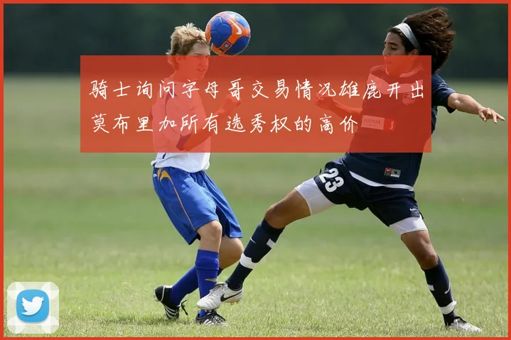 骑士询问字母哥交易情况雄鹿开出莫布里加所有选秀权的高价