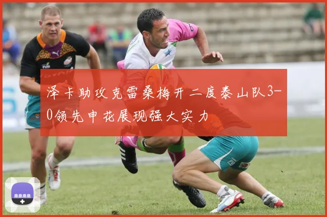 泽卡助攻克雷桑梅开二度泰山队3-0领先申花展现强大实力