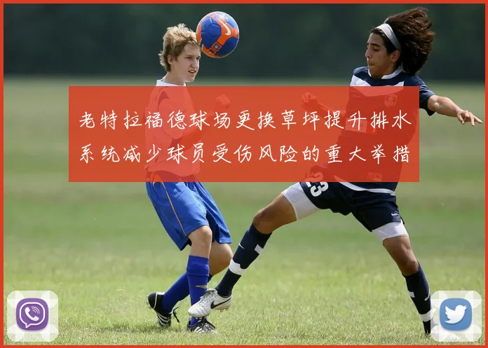 老特拉福德球场更换草坪提升排水系统减少球员受伤风险的重大举措